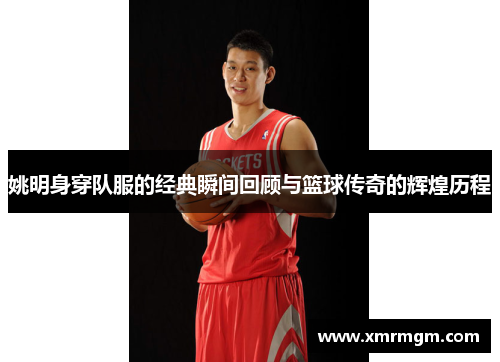 姚明身穿队服的经典瞬间回顾与篮球传奇的辉煌历程
