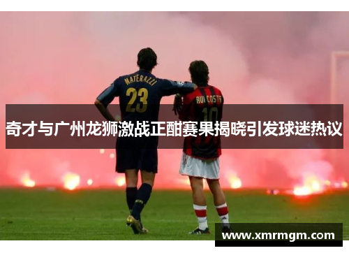 奇才与广州龙狮激战正酣赛果揭晓引发球迷热议